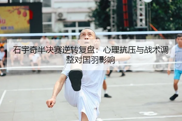 石宇奇半决赛逆转复盘：心理抗压与战术调整对国羽影响